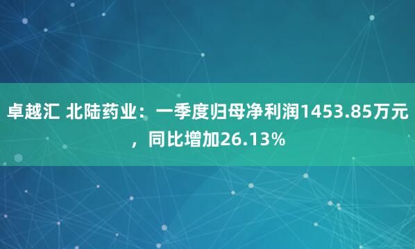 卓越汇 北陆药业：一季度归母净利润1453.85万元，同比增加26.13%