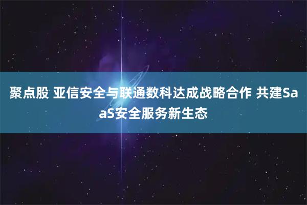 聚点股 亚信安全与联通数科达成战略合作 共建SaaS安全服务新生态